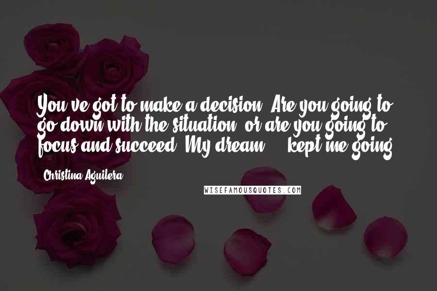 Christina Aguilera Quotes: You've got to make a decision: Are you going to go down with the situation, or are you going to focus and succeed? My dream ... kept me going.