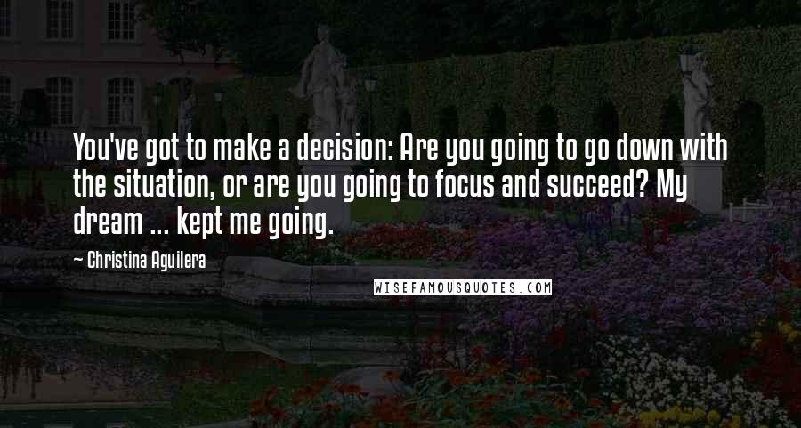 Christina Aguilera Quotes: You've got to make a decision: Are you going to go down with the situation, or are you going to focus and succeed? My dream ... kept me going.