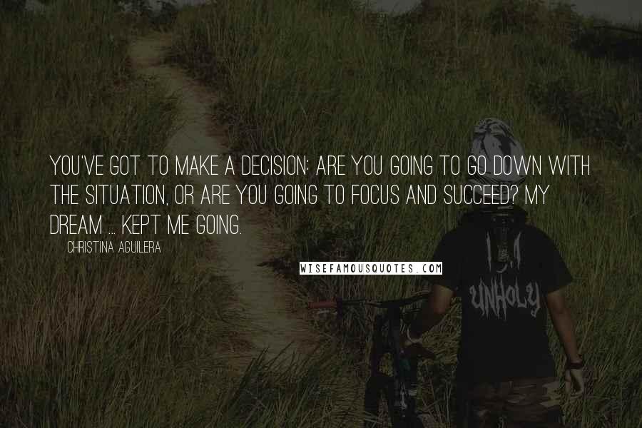 Christina Aguilera Quotes: You've got to make a decision: Are you going to go down with the situation, or are you going to focus and succeed? My dream ... kept me going.