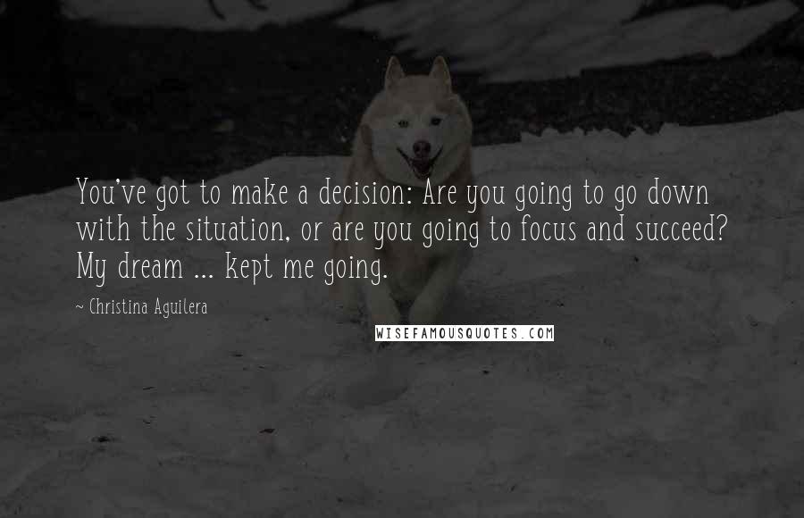 Christina Aguilera Quotes: You've got to make a decision: Are you going to go down with the situation, or are you going to focus and succeed? My dream ... kept me going.