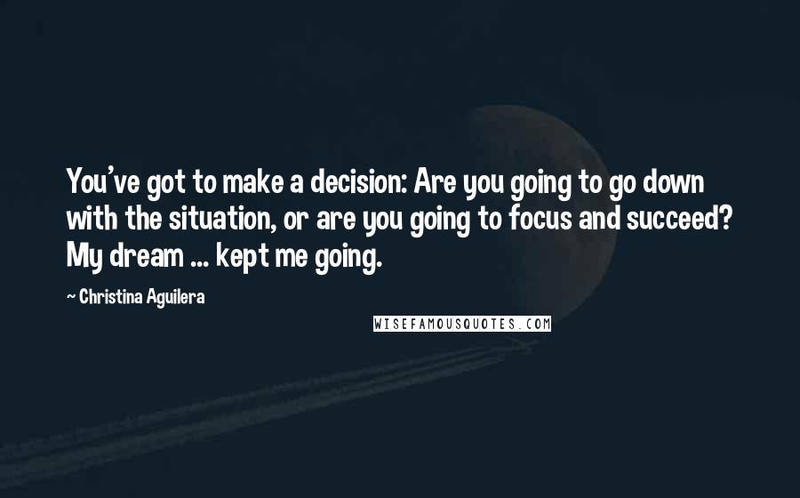 Christina Aguilera Quotes: You've got to make a decision: Are you going to go down with the situation, or are you going to focus and succeed? My dream ... kept me going.