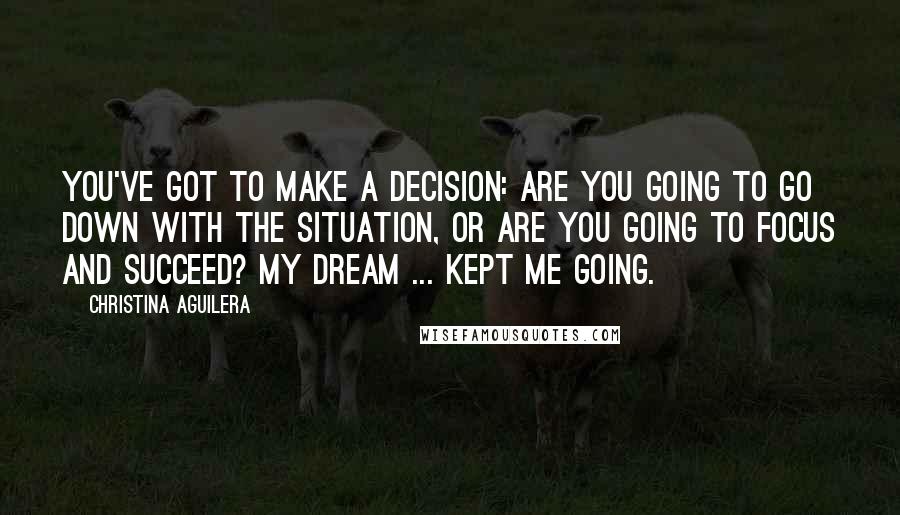 Christina Aguilera Quotes: You've got to make a decision: Are you going to go down with the situation, or are you going to focus and succeed? My dream ... kept me going.