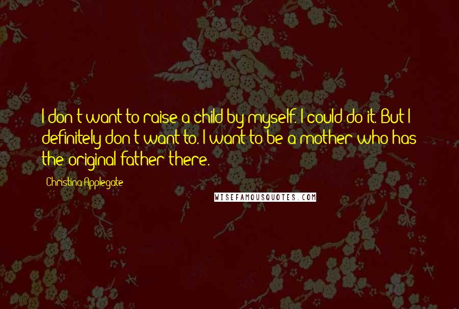 Christina Applegate Quotes: I don't want to raise a child by myself. I could do it. But I definitely don't want to. I want to be a mother who has the original father there.