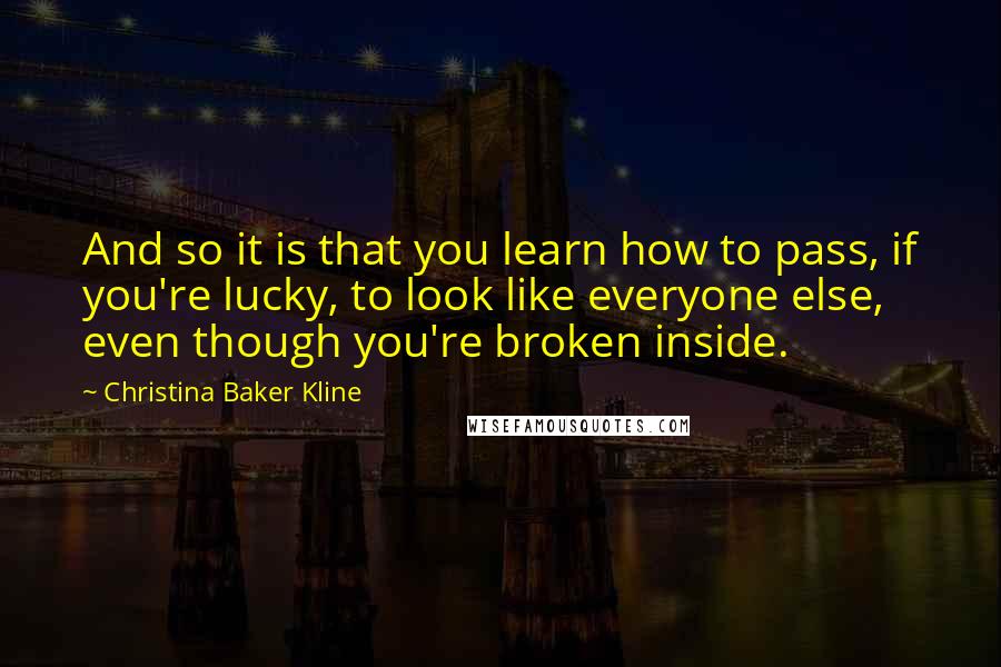 Christina Baker Kline Quotes: And so it is that you learn how to pass, if you're lucky, to look like everyone else, even though you're broken inside.