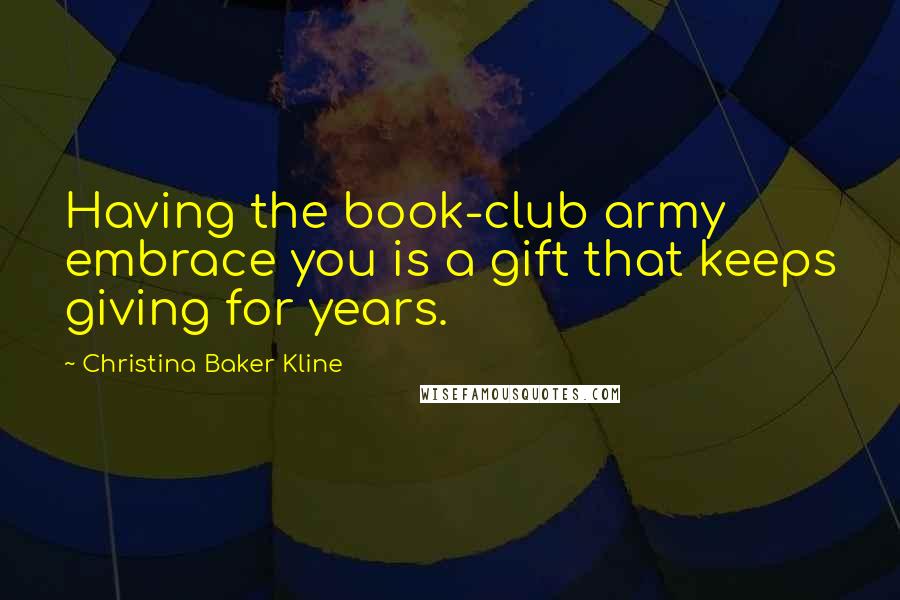 Christina Baker Kline Quotes: Having the book-club army embrace you is a gift that keeps giving for years.