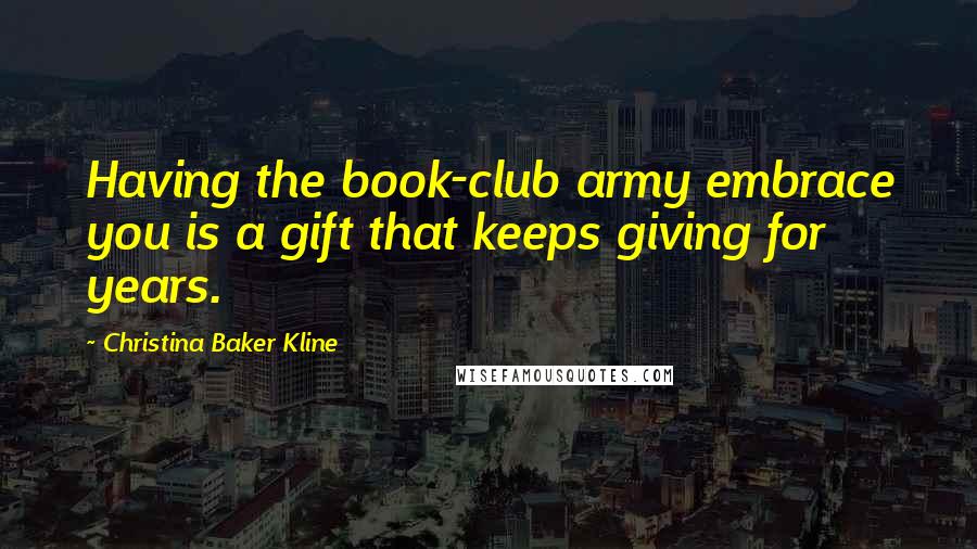 Christina Baker Kline Quotes: Having the book-club army embrace you is a gift that keeps giving for years.