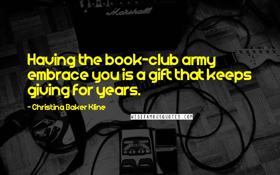 Christina Baker Kline Quotes: Having the book-club army embrace you is a gift that keeps giving for years.