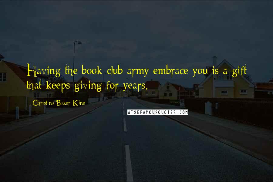 Christina Baker Kline Quotes: Having the book-club army embrace you is a gift that keeps giving for years.