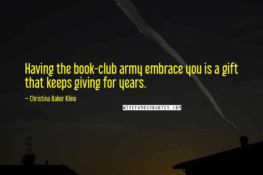 Christina Baker Kline Quotes: Having the book-club army embrace you is a gift that keeps giving for years.