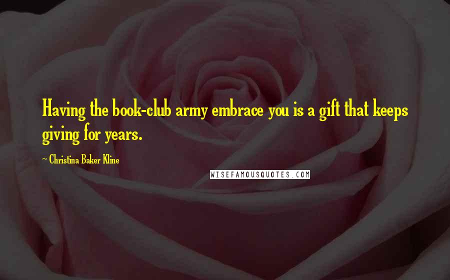 Christina Baker Kline Quotes: Having the book-club army embrace you is a gift that keeps giving for years.