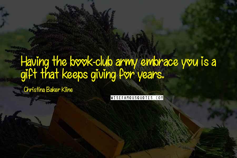 Christina Baker Kline Quotes: Having the book-club army embrace you is a gift that keeps giving for years.