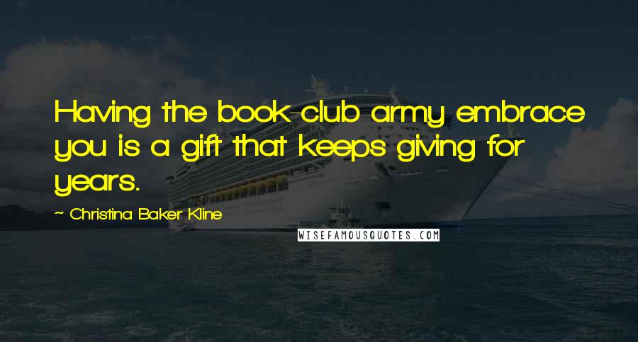 Christina Baker Kline Quotes: Having the book-club army embrace you is a gift that keeps giving for years.