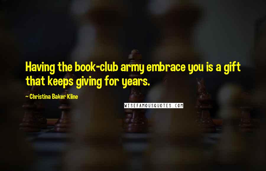 Christina Baker Kline Quotes: Having the book-club army embrace you is a gift that keeps giving for years.