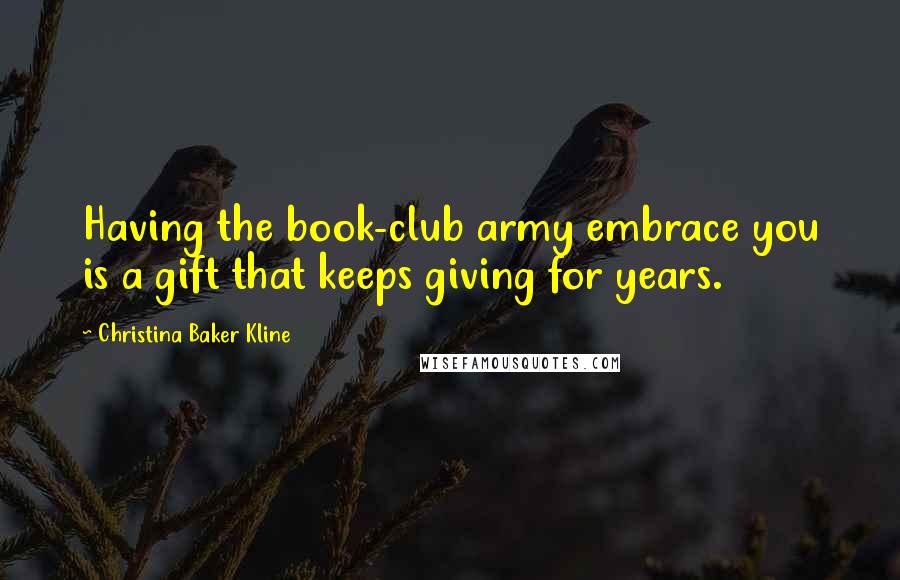 Christina Baker Kline Quotes: Having the book-club army embrace you is a gift that keeps giving for years.