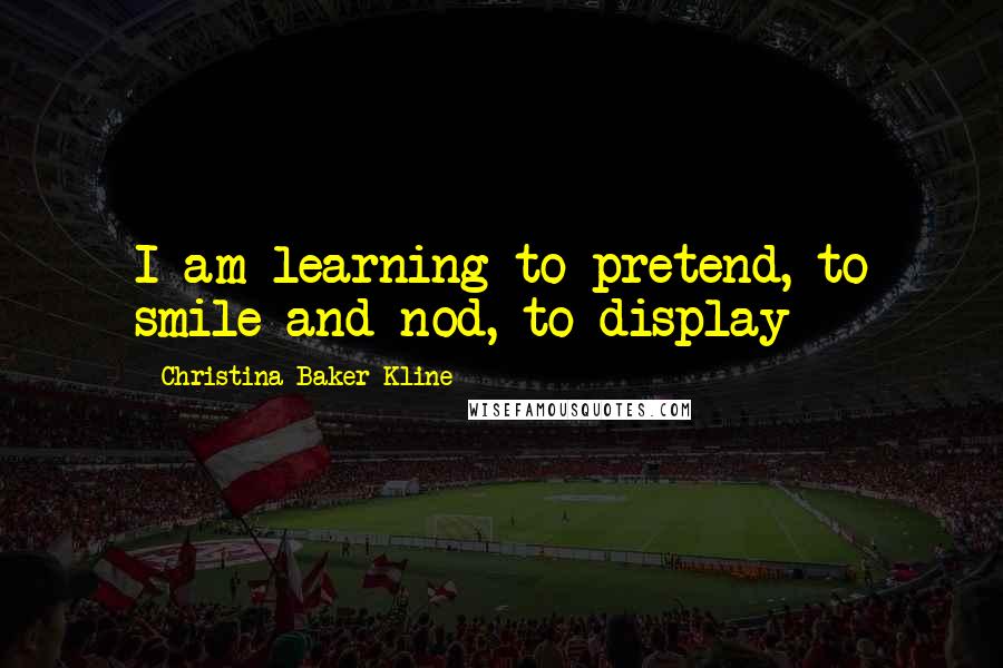 Christina Baker Kline Quotes: I am learning to pretend, to smile and nod, to display