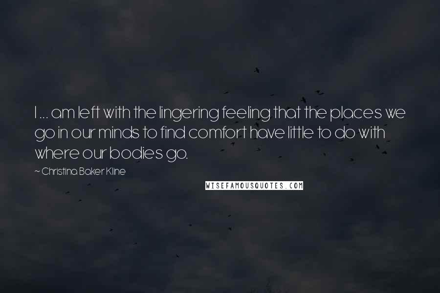 Christina Baker Kline Quotes: I ... am left with the lingering feeling that the places we go in our minds to find comfort have little to do with where our bodies go.