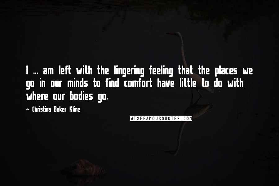 Christina Baker Kline Quotes: I ... am left with the lingering feeling that the places we go in our minds to find comfort have little to do with where our bodies go.