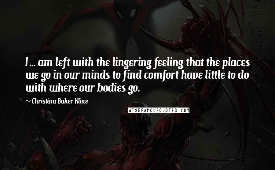 Christina Baker Kline Quotes: I ... am left with the lingering feeling that the places we go in our minds to find comfort have little to do with where our bodies go.