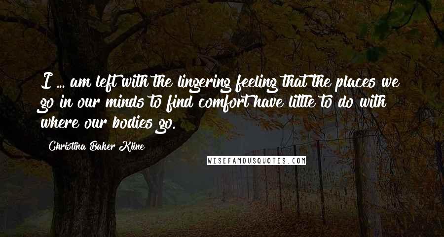 Christina Baker Kline Quotes: I ... am left with the lingering feeling that the places we go in our minds to find comfort have little to do with where our bodies go.