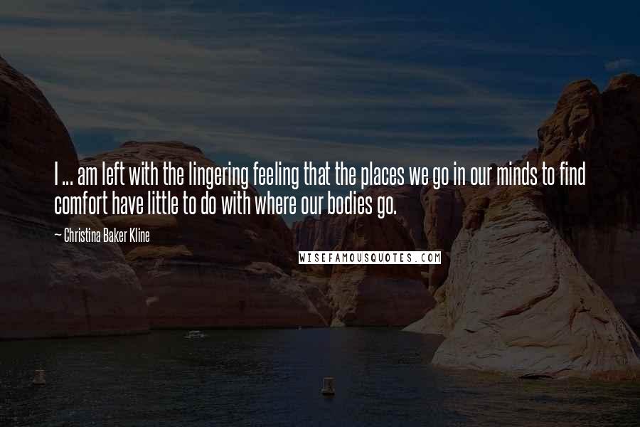 Christina Baker Kline Quotes: I ... am left with the lingering feeling that the places we go in our minds to find comfort have little to do with where our bodies go.