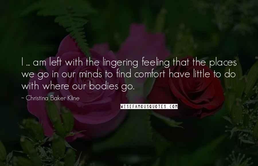 Christina Baker Kline Quotes: I ... am left with the lingering feeling that the places we go in our minds to find comfort have little to do with where our bodies go.