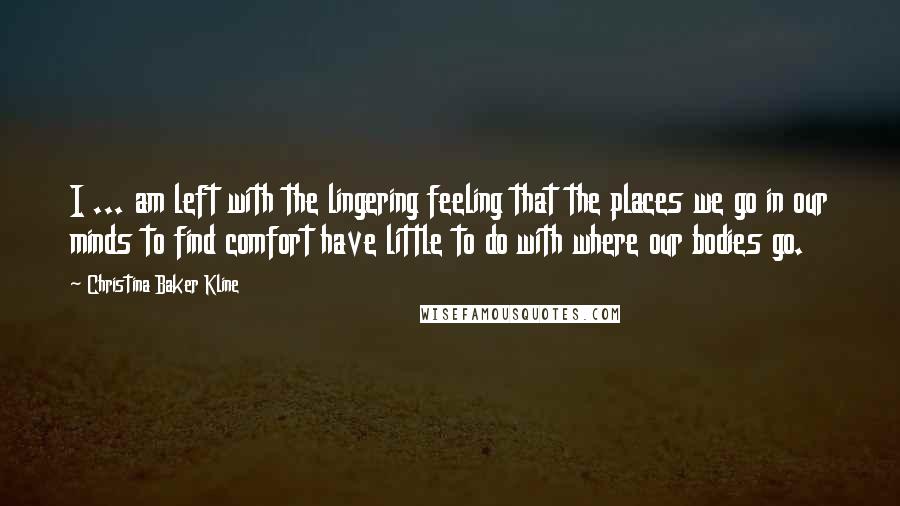 Christina Baker Kline Quotes: I ... am left with the lingering feeling that the places we go in our minds to find comfort have little to do with where our bodies go.