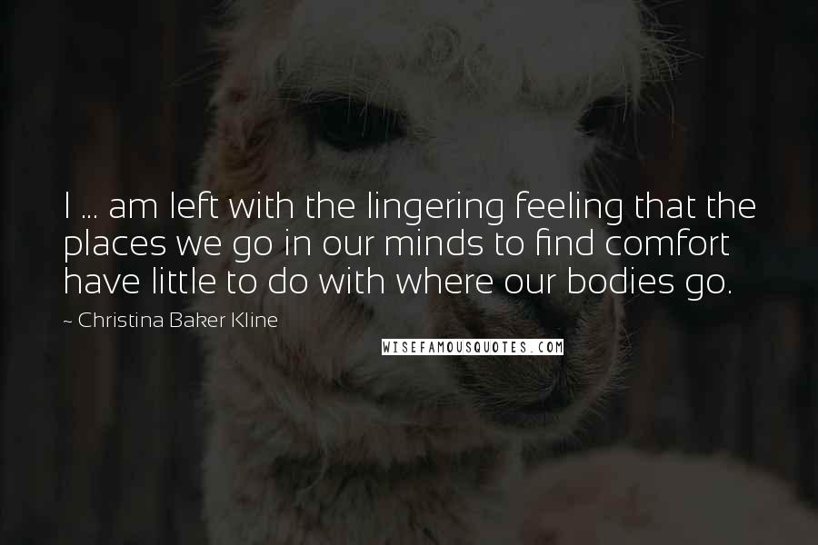 Christina Baker Kline Quotes: I ... am left with the lingering feeling that the places we go in our minds to find comfort have little to do with where our bodies go.