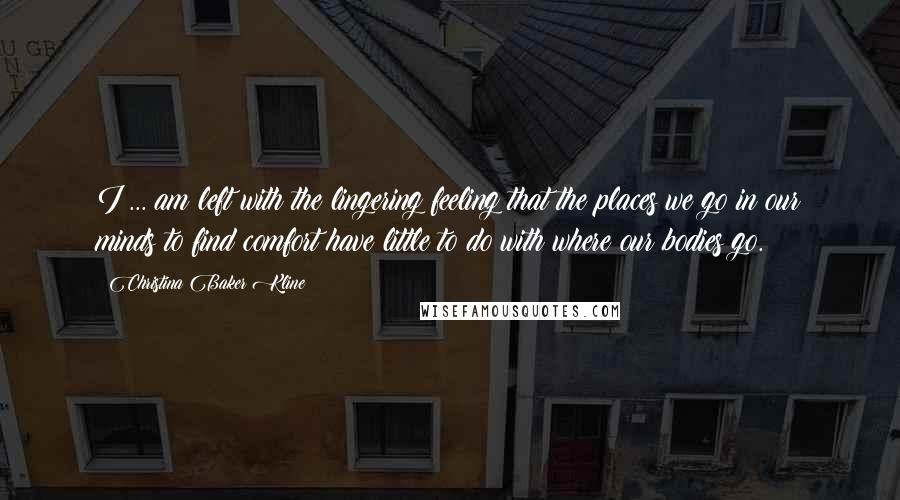 Christina Baker Kline Quotes: I ... am left with the lingering feeling that the places we go in our minds to find comfort have little to do with where our bodies go.