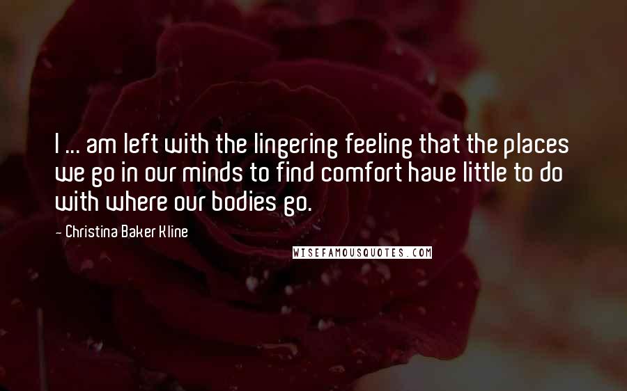 Christina Baker Kline Quotes: I ... am left with the lingering feeling that the places we go in our minds to find comfort have little to do with where our bodies go.