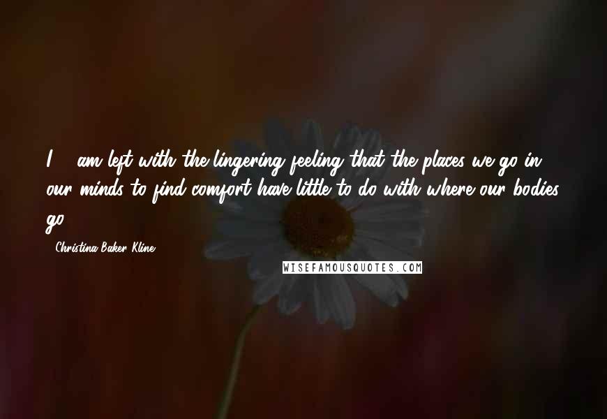 Christina Baker Kline Quotes: I ... am left with the lingering feeling that the places we go in our minds to find comfort have little to do with where our bodies go.