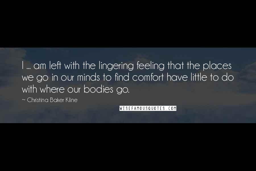 Christina Baker Kline Quotes: I ... am left with the lingering feeling that the places we go in our minds to find comfort have little to do with where our bodies go.