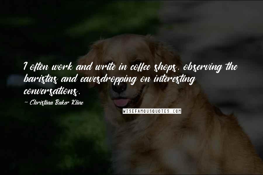 Christina Baker Kline Quotes: I often work and write in coffee shops, observing the baristas and eavesdropping on interesting conversations.