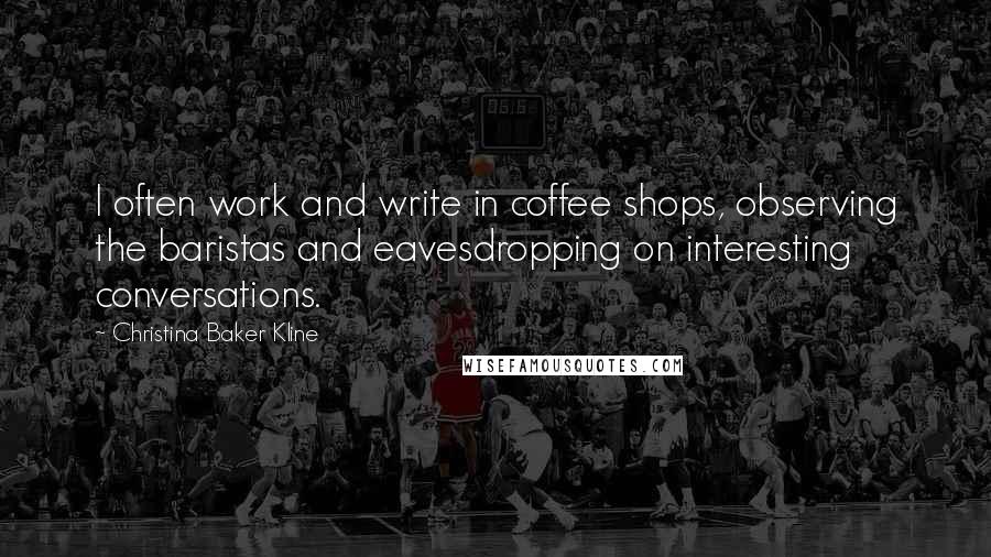 Christina Baker Kline Quotes: I often work and write in coffee shops, observing the baristas and eavesdropping on interesting conversations.
