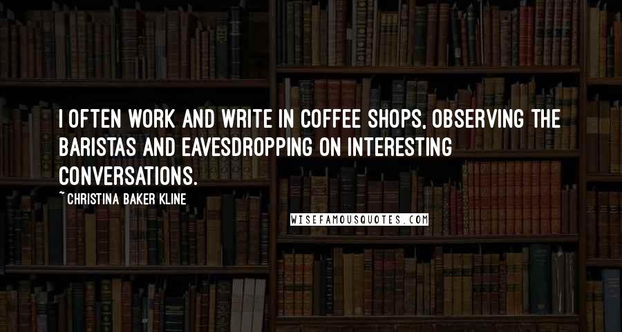 Christina Baker Kline Quotes: I often work and write in coffee shops, observing the baristas and eavesdropping on interesting conversations.
