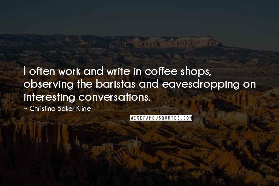 Christina Baker Kline Quotes: I often work and write in coffee shops, observing the baristas and eavesdropping on interesting conversations.