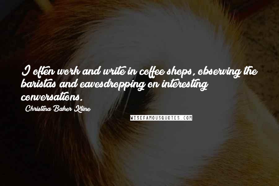 Christina Baker Kline Quotes: I often work and write in coffee shops, observing the baristas and eavesdropping on interesting conversations.