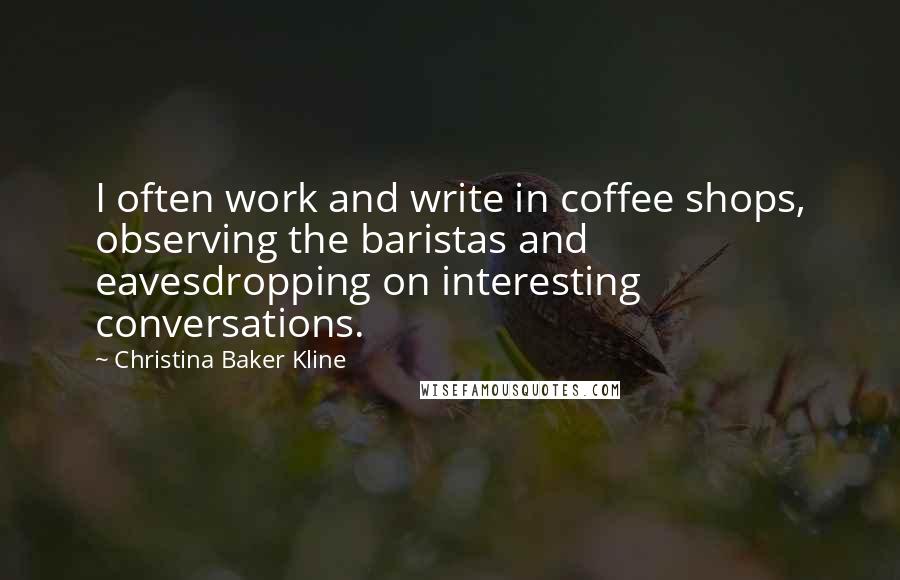 Christina Baker Kline Quotes: I often work and write in coffee shops, observing the baristas and eavesdropping on interesting conversations.