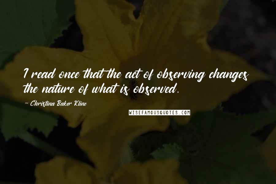 Christina Baker Kline Quotes: I read once that the act of observing changes the nature of what is observed.