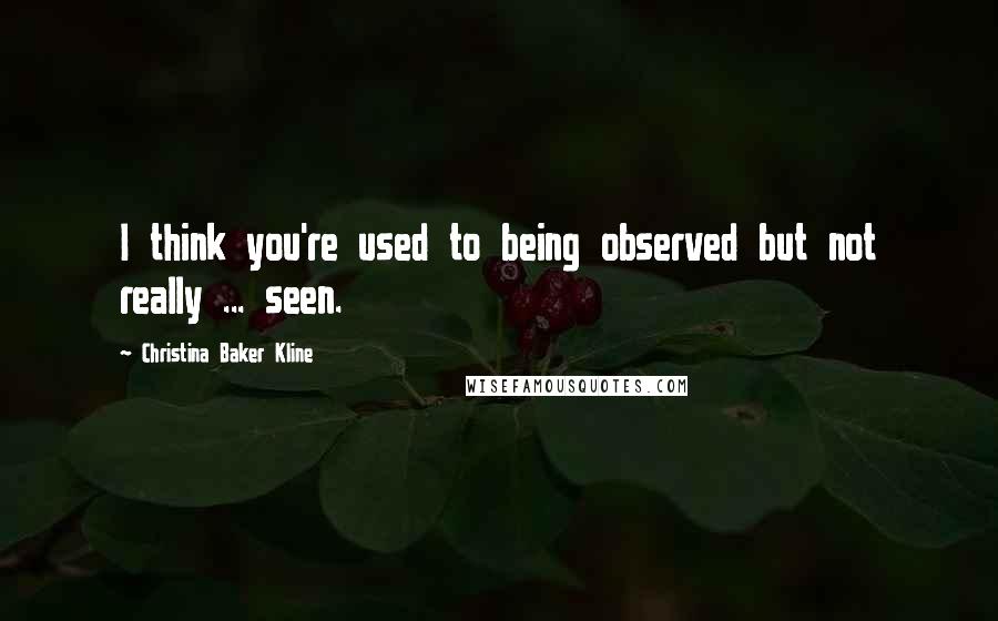 Christina Baker Kline Quotes: I think you're used to being observed but not really ... seen.