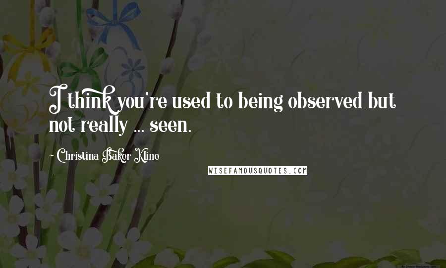 Christina Baker Kline Quotes: I think you're used to being observed but not really ... seen.