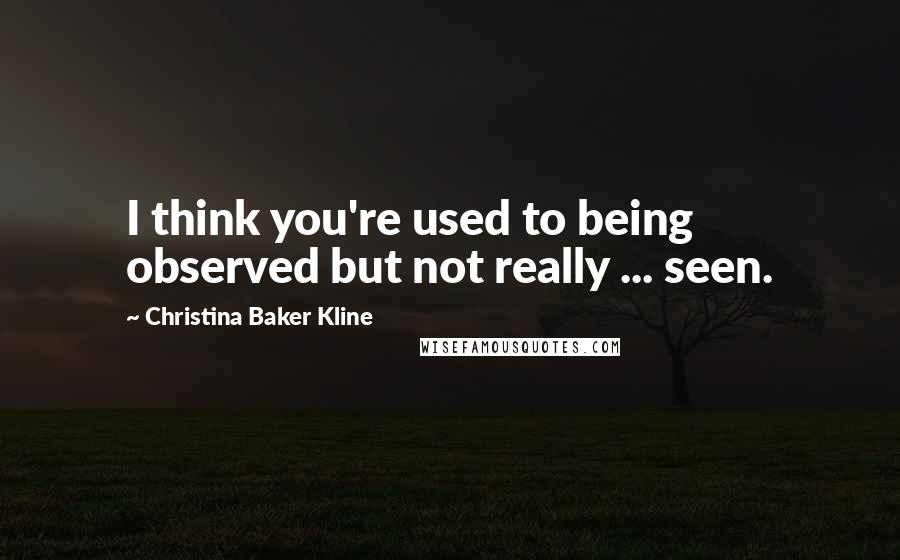 Christina Baker Kline Quotes: I think you're used to being observed but not really ... seen.