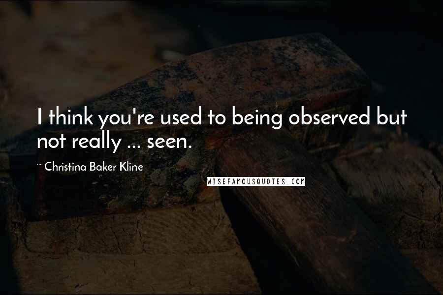 Christina Baker Kline Quotes: I think you're used to being observed but not really ... seen.