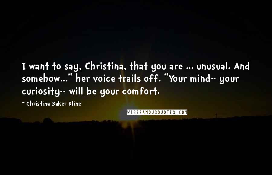 Christina Baker Kline Quotes: I want to say, Christina, that you are ... unusual. And somehow..." her voice trails off. "Your mind-- your curiosity-- will be your comfort.