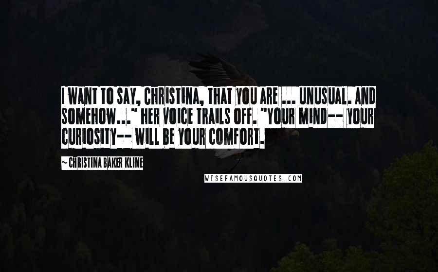 Christina Baker Kline Quotes: I want to say, Christina, that you are ... unusual. And somehow..." her voice trails off. "Your mind-- your curiosity-- will be your comfort.