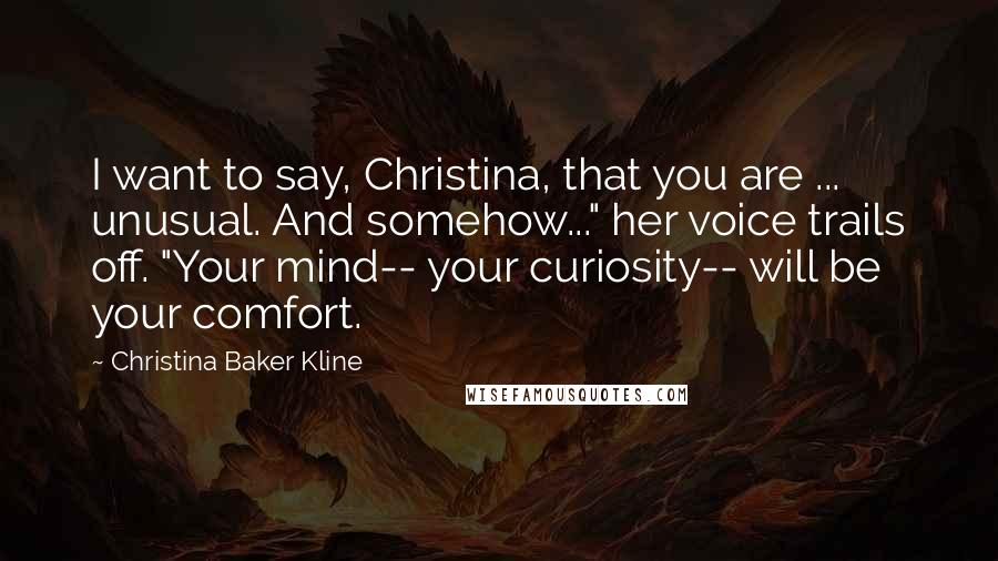 Christina Baker Kline Quotes: I want to say, Christina, that you are ... unusual. And somehow..." her voice trails off. "Your mind-- your curiosity-- will be your comfort.