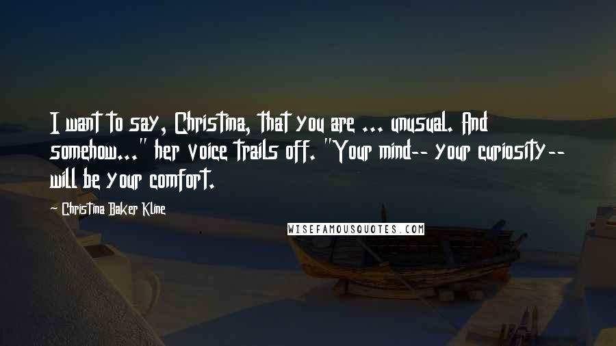 Christina Baker Kline Quotes: I want to say, Christina, that you are ... unusual. And somehow..." her voice trails off. "Your mind-- your curiosity-- will be your comfort.