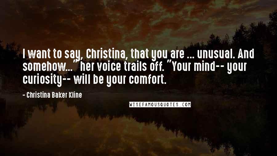 Christina Baker Kline Quotes: I want to say, Christina, that you are ... unusual. And somehow..." her voice trails off. "Your mind-- your curiosity-- will be your comfort.