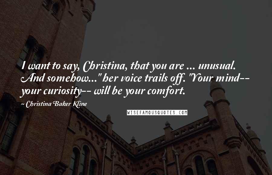 Christina Baker Kline Quotes: I want to say, Christina, that you are ... unusual. And somehow..." her voice trails off. "Your mind-- your curiosity-- will be your comfort.