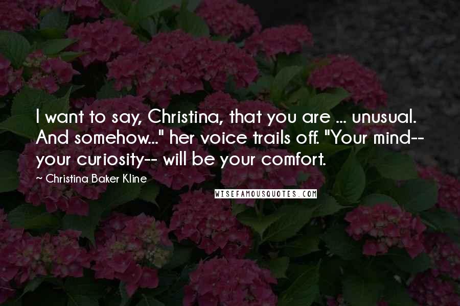 Christina Baker Kline Quotes: I want to say, Christina, that you are ... unusual. And somehow..." her voice trails off. "Your mind-- your curiosity-- will be your comfort.