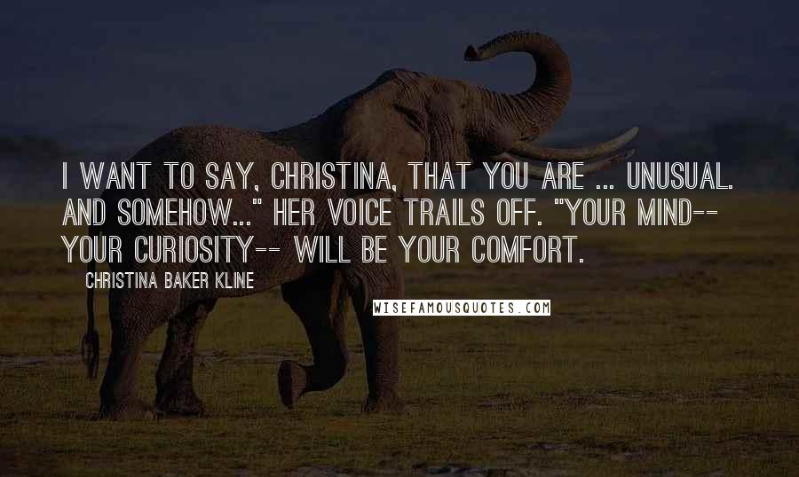 Christina Baker Kline Quotes: I want to say, Christina, that you are ... unusual. And somehow..." her voice trails off. "Your mind-- your curiosity-- will be your comfort.